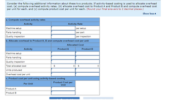 Consider the following additional information about these two products. If activity-based costing is used to allocate overhead
cost, (a) compute overhead activity rates, (b) allocate overhead cost to Product A and Product B and compute overhead cost
per unit for each, and (c) compute product cost per unit for each. (Round your final answers to 2 decimal places.)
Show less
a. Compute overhead activity rates
Activity
Machine setup
Parts handling
Quality inspection
per setup
per part
per inspection
b. Allocate overhead to Product A, B and compute overhead cost per unit
Allocated Cost
Activity
Machine setup
Parts handling
Quality inspection
Total allocated cost
Units produced
Product A
Product B
$
Activity Rate
Overhead cost per unit
c. Product cost per unit using activity-based costing
Per Unit
Product A
Product Cost per
Unit
0 $
Product B
0