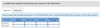 Complete this question by entering your answers in the tabs below.
Required 1 Required 2
Using a plantwide overhead rate based on 4,750 direct labor hours, compute the total product cost per unit for each product.
Direct
Materials
Product Cost
per Unit
Per Unit
Product A
Product B
Direct Labor Overhead