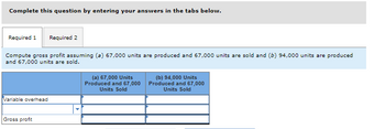 Complete this question by entering your answers in the tabs below.
Required 1 Required 2
Compute gross profit assuming (a) 67,000 units are produced and 67,000 units are sold and (b) 94,000 units are produced
and 67,000 units are sold.
Variable overhead
Gross profit
(a) 67,000 Units
Produced and 67,000
Units Sold
(b) 94,000 Units
Produced and 67,000
Units Sold