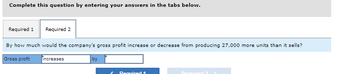 Complete this question by entering your answers in the tabs below.
Required 1 Required 2
By how much would the company's gross profit increase or decrease from producing 27,000 more units than it sells?
Gross profit
increases
by
L Required 1
Required 2