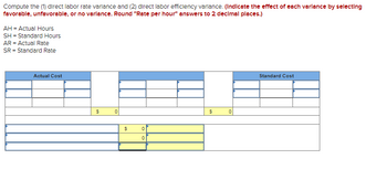 Compute the (1) direct labor rate variance and (2) direct labor efficiency variance. (Indicate the effect of each varlance by selecting
favorable, unfavorable, or no varlance. Round "Rate per hour" answers to 2 decimal places.)
AH = Actual Hours
SH - Standard Hours
AR = Actual Rate
SR = Standard Rate
Actual Cost
$
$
0
0
$
0
Standard Cost