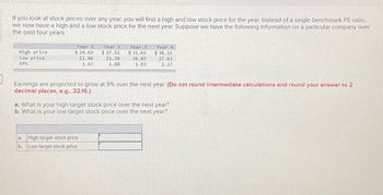If you look at stock prices over any year, you will find a high and low stock price for the year. Instead of a single benchmark PE ratio,
we now have a high and a low stock price for the next year. Suppose we have the following information on a particular company over
the past four years.
High price
Low price
EPS
Year 1
$ 28.63
21.06
1.67
Year 2
$ 27.52
21.38
1.80
High target stock price
b. Low target stock price
Year 3
$31.62
26.85
1.93
Earnings are projected to grow at 9% over the next year. (Do not round intermediate calculations and round your answer to 2
decimal places, e.g., 32.16.)
Year 4
$38.21
27.61
2.27
a. What is your high target stock price over the next year?
b. What is your low target stock price over the next year?
DHE TE
AUS