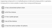 Supposing compound A is 2-methylbutane-2,3-diol and compound B is n-pentane.
Compound A is more soluble in water than compound B because
A it has a branched carbon chain
(B) all of the choices
C it has 2 polar groups
D two of the choices
E it has the same number of carbons
