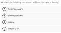 Which of the following compounds will have the highest density?
A 2-aminopropane
B 2-methylbutane
(c) butane
D propan-2-ol
