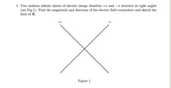 1. Two uniform infinite sheets of electric charge densities to and -o intersect at right angles
(see Fig.1). Find the magnitude and direction of the electric field everywhere and sketch the
lines of E.
to
Figure 1