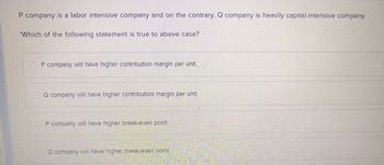 P company is a labor intensive company and on the contrary, Q company is heavily capital-intensive company.
'Which of the following statement is true to above case?
P company will have higher contribution margin per unit.
Q company will have higher contribution margin per unit.
P company will have higher break-even point.
Q company will have higher break-even point.