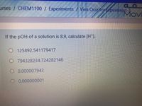 urses / CHEM1100 / Experiments / Viva Quiz for Experiment-3
Movi
If the pOH of a solution is 8.9, calculate [H*].
O 125892.541179417
O 794328234.724282146
O 0.000007943
O 0.000000001
