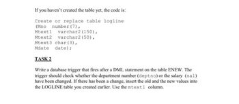 If you haven't created the table yet, the code is:
Create or replace table logline
(Mno number (7),
Mtext1 varchar2 (150),
Mtext2 varchar2 (50),
Mtext3 char (3),
Mdate date);
TASK 2
Write a database trigger that fires after a DML statement on the table ENEW. The
trigger should check whether the department number (deptno) or the salary (sal)
have been changed. If there has been a change, insert the old and the new values into
the LOGLINE table you created earlier. Use the mtext1 column.