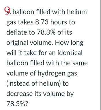 balloon filled with helium
gas takes 8.73 hours to
deflate to 78.3% of its
original volume. How long
will it take for an identical
balloon filled with the same
volume of hydrogen gas
(instead of helium) to
decrease its volume by
78.3%?