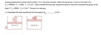 A spring-loaded piston-cylinder device contains of m=1kg carbon dioxide. Initially, the spring has no force on the piston and
P₁ = 500kPa, T₁ = 150K, V₁ = 0.1m³. Heat is transferred to the gas, causing the piston to rise and to compress the spring. At the
state 2, T₁₂=900K, V₂=0.3m³. The gas is an ideal gas.
(11) Calculate the heat transferred into the system in
P1, V1, T1
P2, V2, T2
in kJ?