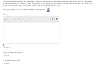 There are 8 containers arranged on on a ship's deck in a single row.. The containers are of two different types, two of type A and 6 of type B. The containers
of type A are supposed to be placed in the first 2 spots but since they are randomly placed some type B containers may preceed them. Let X be the number
of type B containers that preceed the first type A container. Find the probability function f(x) of X.
You may use symbols ()+*/^ and preview your formula using they symbol
f(x) =
6
a
b
for x=0,1,.. 6
√a
|a|
k
b. What is the expected value of X?
Number
c. What is the variance of X?
Number
sin (a)
AY
E