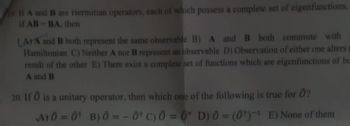 11 A and B are Hermitian operators, each of which possess a complete set of eigenfunctions,
if AB-BA, then
LAYA and B both represent the same observable B) A and B both commute with
Hamiltonian C) Neither A nor B represent an observable D) Observation of either one alters t
result of the other E) There exist a complete set of functions which are eigenfunctions of be
A and B
20. If Ô is a unitary operator, then which one of the following is true for Ô?
A) 0 = 0 B) 0 = -0¹ C) Ô = 0 D) 0 = (0¹)-¹ E) None of them