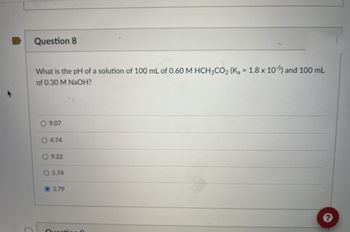 C
Question 8
What is the pH of a solution of 100 mL of 0.60 M HCH3CO2 (K₂ = 1.8 x 10-5) and 100 mL
of 0.30 M NaOH?
9.07
4.74
9.22
O5.74
2.79
Question 0
?