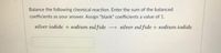 Balance the following chemical reaction. Enter the sum of the balanced
coefficients as your answer. Assign "blank" coefficients a value of 1.
silver iodide + sodium sulfide
→ silver sul fide + sodium iodide
