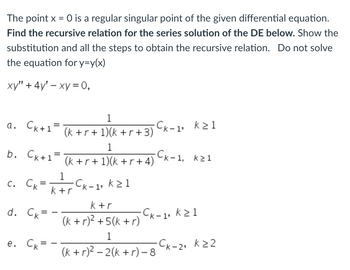 **Title: Recursive Relation for Series Solution of a Differential Equation**

**Problem Statement:**
The point \( x = 0 \) is a regular singular point of the given differential equation. **Find the recursive relation for the series solution of the differential equation (DE) below.** Show the substitution and all steps to obtain the recursive relation. **Do not solve the equation for \( y = y(x) \).**

**Differential Equation:**
\[ xy'' + 4y' - xy = 0, \]

**Potential Recursive Relations:**

a. \( c_{k+1} = \frac{1}{(k + r + 1)(k + r + 3)}c_{k-1}, \quad k \geq 1 \)

b. \( c_{k+1} = \frac{1}{(k + r + 1)(k + r + 4)}c_{k-1}, \quad k \geq 1 \)

c. \( c_k = \frac{1}{k + r}c_{k-1}, \quad k \geq 1 \)

d. \( c_k = -\frac{k + r}{(k + r)^2 + 5(k + r)}c_{k-1}, \quad k \geq 1 \)

e. \( c_k = -\frac{1}{(k + r)^2 - 2(k + r) - 8}c_{k-2}, \quad k \geq 2 \)

**Explanation:**
This exercise involves verifying which option provides the correct recursive relation for the coefficients \( c_k \) in the series solution to the differential equation. To solve it, you would typically:

1. Assume a power series solution \( y = \sum_{k=0}^{\infty} c_k x^{k+r} \).
2. Substitute this into the differential equation: \[ x \sum_{k=0}^{\infty} (k+r)(k+r-1)c_k x^{k+r-2} + 4 \sum_{k=0}^{\infty} (k+r)c_k x^{k+r-1} - x \sum_{k=0}^{\infty} c_k x^{k+r} = 0. \]
3. Combine and simplify the series terms.
4. Obtain a recurrence relation