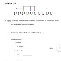 Analyzing Data:
++++++ ++++++++
10 12 14
8.
4
16 18 20
22
20. The box and whisker plot above shows the ages of the students in the Revere Public School
system.
a. What is the range (max-min) of the ages?
b. What percent of the students' ages are between 9 and 14?
C. Find each measure:
i. 1* Quartile
ii.
2nd Quartile
4 /6
ii.
3rd Quartile
iv.
IQR
