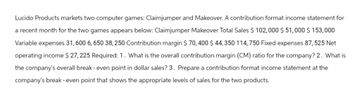 Lucido Products markets two computer games: Claimjumper and Makeover. A contribution format income statement for
a recent month for the two games appears below: Claimjumper Makeover Total Sales $ 102,000 $51,000 $ 153,000
Variable expenses 31,600 6,650 38, 250 Contribution margin $ 70,400 $ 44,350 114,750 Fixed expenses 87, 525 Net
operating income $27,225 Required: 1. What is the overall contribution margin (CM) ratio for the company? 2. What is
the company's overall break - even point in dollar sales? 3. Prepare a contribution format income statement at the
company's break - even point that shows the appropriate levels of sales for the two products.