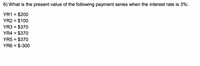 6) What is the present value of the following payment series when the interest rate is 3%:
YR1 = $200
YR2 = $100
YR3 = $370
YR4 = $370
YR5 = $370
YR6 = $-300
%3D
