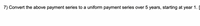 7) Convert the above payment series to a uniform payment series over 5 years, starting at year 1. [
