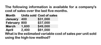 The following information is available for a company's
cost of sales over the last five months.
Month Units sold Cost of sales
January 400
February 800
March
1,600
April
2,400
$31,000
$37,000
$49,000
$61,000
What is the estimated variable cost of sales per unit sold
using the high-low method?