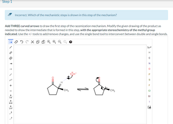 Step 1
Add THREE curved arrows to draw the first step of the racemization mechanism. Modify the given drawing of the product as
needed to show the intermediate that is formed in this step, with the appropriate stereochemistry of the methyl group
indicated. Use the +/-tools to add/remove charges, and use the single bond tool to interconvert between double and single bonds.
охсхо
?
///
A
Incorrect. Which of the mechanistic steps is shown in this step of the mechanism?
1Z+
ICH 3
:ÖH™
CH 3
H
C
N
O
P
S
F
LL
CI
Br
I