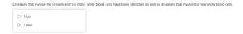 **Question:**

Diseases that involve the presence of too many white blood cells have been identified as well as diseases that involve too few white blood cells.

**Options:**

- ○ True
- ○ False

---

This multiple-choice question requires the reader to evaluate a statement regarding medical conditions related to abnormal white blood cell counts. The options provided allow the reader to choose whether the statement is true or false. There are no graphs or diagrams associated with this question.