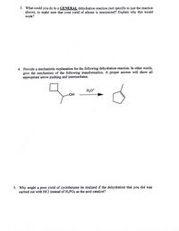 3. What could you do to a GENERAL dehydration reaction (not specific to just the reaction
above), to make sure that your yield of alkene is maximized? Explain why this would
work?
4. Provide a mechanistic explanation for the following dehydration reaction. In other words,
give the mechanism of the following transformation. A proper answer will show all
appropriate arrow pushing and intermediates.
H3O*
HO-
5. Why might a poor yield of cyclohexene be realized if the dehydration that you did was
carried out with HCl instead of H3PO4 as the acid catalyst?
