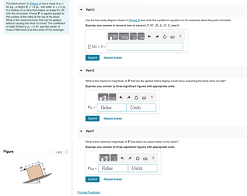 The block shown in (Figure 1) has a mass of m =
90 kg, a height H = 1.8 m, and width L = 2.4 m.
It is resting on a ramp that makes an angle = 23°
with the horizontal. A force P is applied parallel to
the surface of the ramp at the top of the block.
What is the maximum force that can be applied
without causing the block to move? The coefficient
of static friction is us = 0.41, and the center of
mass of the block is at the center of the rectangle.
Figure
8
H
<
1 of 2
Part D
Use the free-body diagram shown in (Figure 2) and write the equilibrium equation for the moments about the point of contact.
Express your answer in terms of one or more of P, W, H, L, N, F, and 0.
Σ Μo = 0 =
Submit Request Answer
Part E
Ptip
Submit
What is the maximum magnitude of P that can be applied before tipping would occur, assuming the block does not slip?
Express your answer to three significant figures with appropriate units.
Part F
Pmax =
Submit
ΑΣΦ
Value
Provide Feedback
Request Answer
Value
↓↑
What is the maximum magnitude of P that does not cause motion of the block?
Express your answer to three significant figures with appropriate units.
vec
Request Answer
Units
?
Units
?