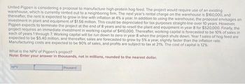 United Pigpen is considering a proposal to manufacture high-protein hog feed. The project would require use of an existing
warehouse, which is currently rented out to a neighboring firm. The next year's rental charge on the warehouse is $160,000, and
thereafter, the rent is expected to grow in line with inflation at 4% a year. In addition to using the warehouse, the proposal envisages an
investment in plant and equipment of $1.56 million. This could be depreciated for tax purposes straight-line over 10 years. However,
Pigpen expects to terminate the project at the end of 8 years and to resell the plant and equipment in year 8 for $520,000. Finally, the
project requires an immediate investment in working capital of $410,000. Thereafter, working capital is forecasted to be 10% of sales in
each of years 1 through 7. Working capital will be run down to zero in year 8 when the project shuts down. Year 1 sales of hog feed are
expected to be $5.40 million, and thereafter, sales are forecasted to grow by 5% a year, slightly faster than the inflation rate.
Manufacturing costs are expected to be 90% of sales, and profits are subject to tax at 21%. The cost of capital is 12%
What is the NPV of Pigpen's project?
Note: Enter your answer in thousands, not in millions, rounded to the nearest dollar.
NPV
thousand