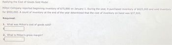 Applying the Cost of Goods Sold Model
Milton Company reported beginning inventory of $75,000 on January 1. During the year, it purchased inventory of $625,000 and sold inventory
for $950,000. A count of inventory at the end of the year determined that the cost of inventory on hand was $37,500.
Required:
1. What was Milton's cost of goods sold?
2. What is Milton's gross margin?