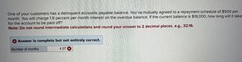 One of your customers has a delinquent accounts payable balance. You've mutually agreed to a repayment schedule of $500 per
month. You will charge 1.8 percent per month interest on the overdue balance. If the current balance is $18,000, how long will it take
for the account to be paid off?
Note: Do not round intermediate calculations and round your answer to 2 decimal places, e.g., 32.16.
Answer is complete but not entirely correct.
Number of months
4.07 x