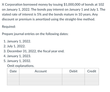 X Corporation borrowed money by issuing $1,000,000 of bonds at 102
on January 1, 2022. The bonds pay interest on January 1 and July 1. The
stated rate of interest is 5% and the bonds mature in 10 years. Any
discount or premium is amortized using the straight-line method.
Required:
Prepare journal entries on the following dates:
1. January 1, 2022.
2. July 1, 2022.
3. December 31, 2022, the fiscal year end.
4. January 1, 2023.
5. January 1, 2032.
Omit explanations.
Date
Account
Debit
Credit