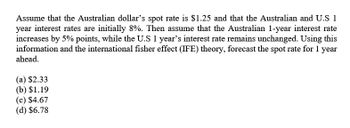 Assume that the Australian dollar's spot rate is $1.25 and that the Australian and U.S 1
year interest rates are initially 8%. Then assume that the Australian 1-year interest rate
increases by 5% points, while the U.S 1 year's interest rate remains unchanged. Using this
information and the international fisher effect (IFE) theory, forecast the spot rate for 1 year
ahead.
(a) $2.33
(b) $1.19
(c) $4.67
(d) $6.78