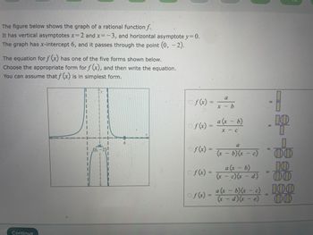 The figure below shows the graph of a rational function f.
It has vertical asymptotes x=2 and x=-3, and horizontal asymptote y = 0.
The graph has x-intercept 6, and it passes through the point (0, -2).
The equation for f(x) has one of the five forms shown below.
Choose the appropriate form for f(x), and then write the equation.
You can assume that f(x) is in simplest form.
Continue
1
Of(x)
of(x) =
Of(x) =
Of(x) =
a
x - b
a (x - b)
x - c
a
(x - b) (x - c)
a (x - b)
(x - c)(x - d)
11
UO
II
=
10
1
OO
10
00
of(x) = a (x - 5)(x - 2) - 00
- c)
=
- - e)