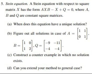 5. Stein equation. A Stein equation with respect to square
AXB-X+Q= 0, where A,
matrix X has the form
B and Q are constant square matrices.
(a) When does this equation have a unique solution?
(b) Figure out all solutions in case of A =
-4).
(c) Construct a counter example in which no solution
exists.
(d) Can you extend your method to general case?
B=
-9-1
01