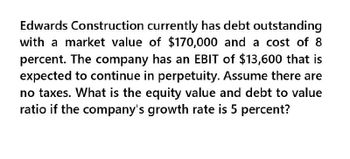 Edwards Construction currently has debt outstanding
with a market value of $170,000 and a cost of 8
percent. The company has an EBIT of $13,600 that is
expected to continue in perpetuity. Assume there are
no taxes. What is the equity value and debt to value
ratio if the company's growth rate is 5 percent?