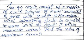 The A.C. circuit consist of a resistor
of 532 & inductor of 10 mitt connected
on series with 50 nolt 50 H₂ supply.
What capacitance should be connected
in series with the circuit to obtain
maximum current. Find the value of
maximum current.