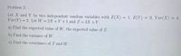 Problem 2:
Let X and Y be two independent random variables with E(X) = 1, E(Y) = 0, Var(X) = 4,
Var(Y) = 2. Let W = 2X + Y +1 and Z = 3X +Y.
%3D
a) Find the expect ed value ofW, the expected value of Z.
b) Find the variance of W.
c) Find the covariance of Z and W.
