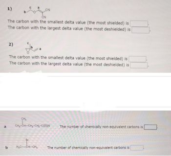 P
1)
CN
The carbon with the smallest delta value (the most shielded) is
The carbon with the largest delta value (the most deshielded) is
b
2)
CN
The carbon with the smallest delta value (the most shielded) is
The carbon with the largest delta value (the most deshielded) is
CH₂
CH,CHCH, CH, C=N
Br
H₂C-CH-CH₂
The number of chemically non-equivalent carbons is
The number of chemically non-equivalent carbons is