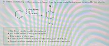 As written, the following synthesis scheme is flawed. Draw the actual product(s) that would be formed by this scheme.
NH₂
1. HNO3, H₂SO4
2. H₂, Pt
3. CH₂CI, AICI
CH3
• You do not have to consider stereochemistry.
. You do not have to explicitly draw H atoms.
• Draw organic products only.
If there is more than one major product possible, draw all of them.
. Separate multiple products using the sign from the drop-down menu.