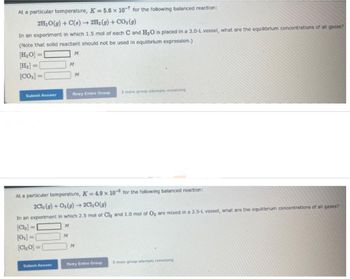 At a particular temperature, K= 5.6 x 10-7 for the following balanced reaction:
2H₂O(g) + C(s) → 2H₂(g) + CO₂(g)
In an experiment in which 1.5 mol of each C and H₂O is placed in a 3.0-L vessel, what are the equilibrium concentrations of all gases?
(Note that solid reactant should not be used in equlibrium expression.)
[H₂O]=
M
[CO₂] =
Submit Answer
[0₂]=[
{CIO)=
Submit Answer
M
M
M
At a particular temperature, K= 4.9 x 10 for the following balanced reaction:
2Cl₂(g) + O₂(g) → 2Cl₂O(g)
In an experiment in which 2.5 mol of Cl₂ and 1.0 mol of O₂ are mixed in a 2.5-L vessel, what are the equilibrium concentrations of all gases?
[Cl₂] =
M
Retry Entire Group
M
3 more group attempts remaining
Retry Entire Group
3 more group attempts remaining
