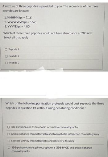 A mixture of three peptides is provided to you. The sequences of the three
peptides are known:
1. HHHHH (pl = 7.16)
2. WWWWW (pl = 5.52)
3. YYYYE (pl = 4.00)
Which of these three peptides would not have absorbance at 280 nm?
Select all that apply
Peptide 1
Peptide 2
O Peptide 3
Which of the following purification protocols would best separate the three
peptides in question #4 without using denaturing conditions?
O Size exclusion and hydrophobic interaction chromatography
O Anion exchange chromatography and hydrophobic interaction chromatography
O Maltose-affinity chromatography and isoelectric focusing
O SDS-polyacrylamide gel electrophoresis (SDS-PAGE) and anion exchange
chromatography