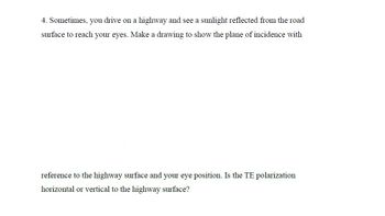 4. Sometimes, you drive on a highway and see a sunlight reflected from the road
surface to reach your eyes. Make a drawing to show the plane of incidence with
reference to the highway surface and your eye position. Is the TE polarization
horizontal or vertical to the highway surface?