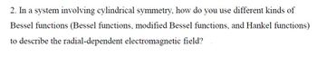 2. In a system involving cylindrical symmetry, how do you use different kinds of
Bessel functions (Bessel functions, modified Bessel functions, and Hankel functions)
to describe the radial-dependent electromagnetic field?