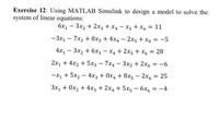 Exercise 12: Using MATLAB Simulink to design a model to solve the
system of linear equations:
6x1 – 3x2 + 2x3 + x, - x5 + X6 = 11
-3x1 - 7x2 + 0x3 + 4x4 - 2x5 +x, = -5
4x1 - 3x2 + 6x3 -x4 + 2x5 + x6 = 28
%3D
2x, + 4x2 + 5x3 - 7x4 - 3x5 + 2x6 = -6
%3D
-X1 + 5x2 - 4x3 + 0x, + 8x5 - 2x6 = 25
3x, + 0x2 + 4x3 + 2x4 + 5x5 - 6x, = -4
