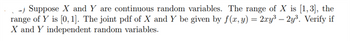 -) Suppose X and Y are continuous random variables. The range of X is [1,3], the
range of Y is [0, 1]. The joint pdf of X and Y be given by f(x, y) = 2xy³ - 2y³. Verify if
X and Y independent random variables.