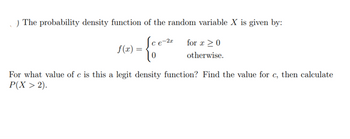 .) The probability density function of the random variable X is given by:
-{cou
Sce-2 for x ≥ 0
otherwise.
f(x) =
For what value of c is this a legit density function? Find the value for c, then calculate
P(X > 2).