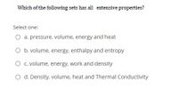 Which of the following sets has all extensive properties?
Select one:
O a. pressure, volume, energy and heat
O b. volume, energy, enthalpy and entropy
O c. volume, energy, work and density
O d. Density, volume, heat and Thermal Conductivity
