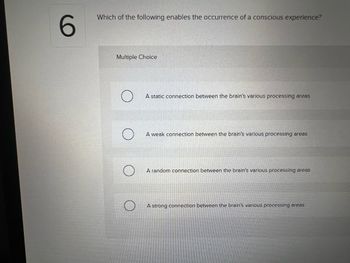 6
Which of the following enables the occurrence of a conscious experience?
Multiple Choice
A static connection between the brain's various processing areas
A weak connection between the brain's various processing areas
A random connection between the brain's various processing areas
A strong connection between the brain's various processing areas