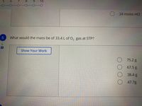 10
24 moles HCI
6.
What would the mass be of 33.4 L of O, gas at STP?
Show Your Work
75.2 g
67.5 g
38.4 g
47.7g
00 0
